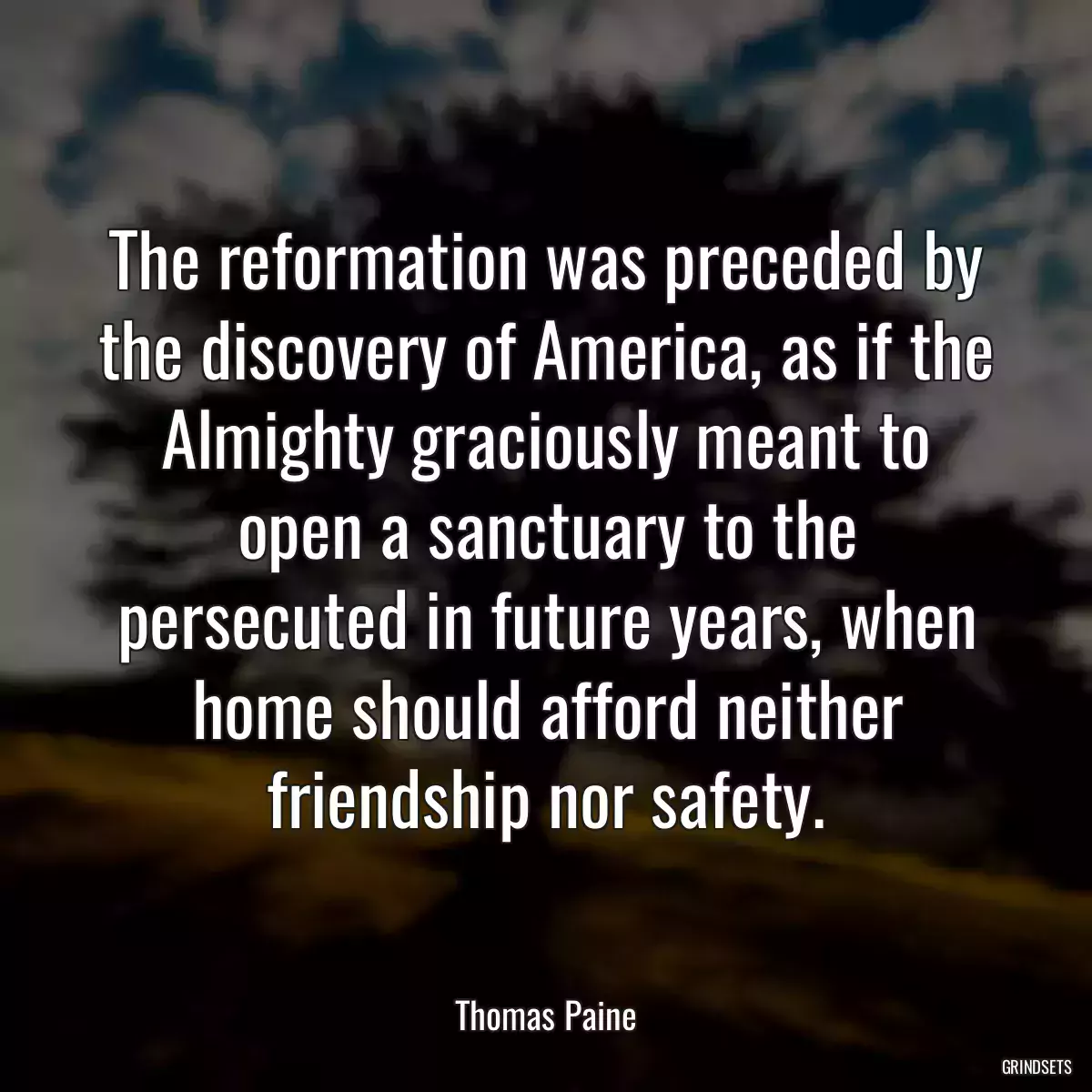 The reformation was preceded by the discovery of America, as if the Almighty graciously meant to open a sanctuary to the persecuted in future years, when home should afford neither friendship nor safety.