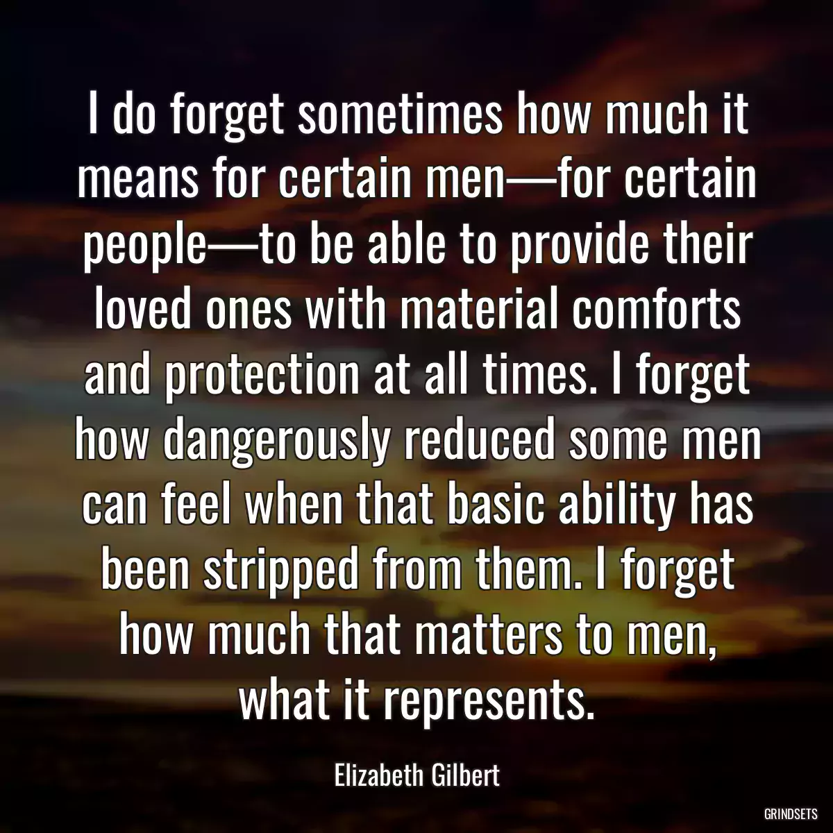 I do forget sometimes how much it means for certain men—for certain people—to be able to provide their loved ones with material comforts and protection at all times. I forget how dangerously reduced some men can feel when that basic ability has been stripped from them. I forget how much that matters to men, what it represents.