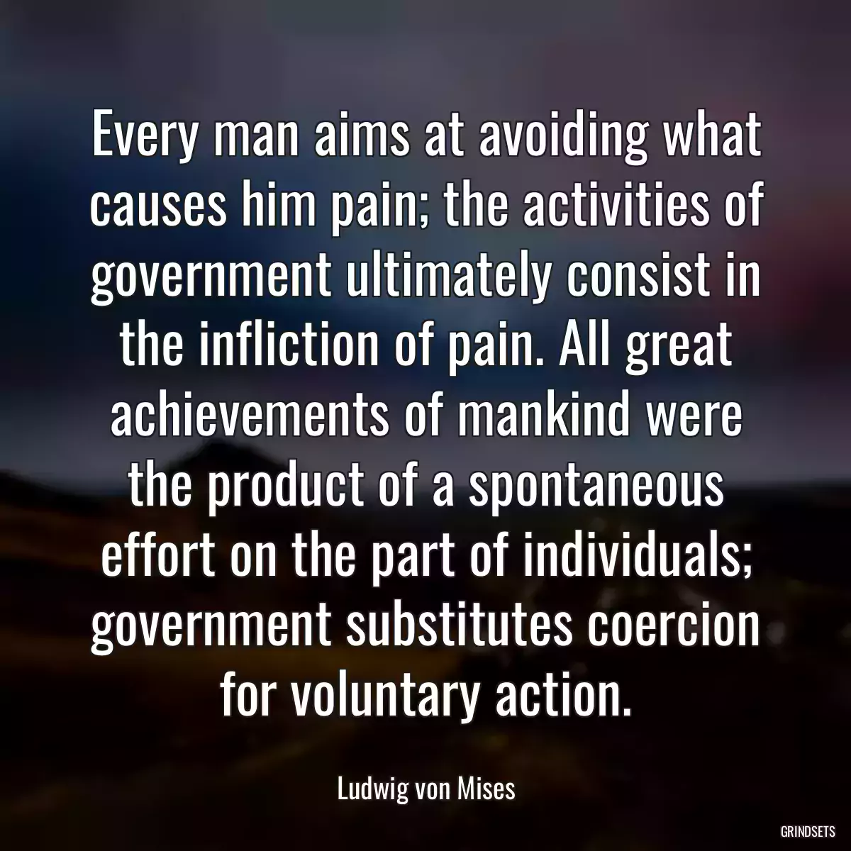 Every man aims at avoiding what causes him pain; the activities of government ultimately consist in the infliction of pain. All great achievements of mankind were the product of a spontaneous effort on the part of individuals; government substitutes coercion for voluntary action.