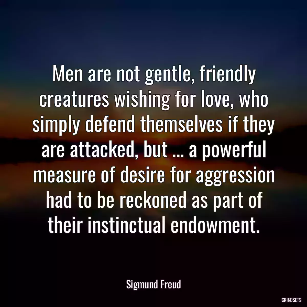 Men are not gentle, friendly creatures wishing for love, who simply defend themselves if they are attacked, but ... a powerful measure of desire for aggression had to be reckoned as part of their instinctual endowment.