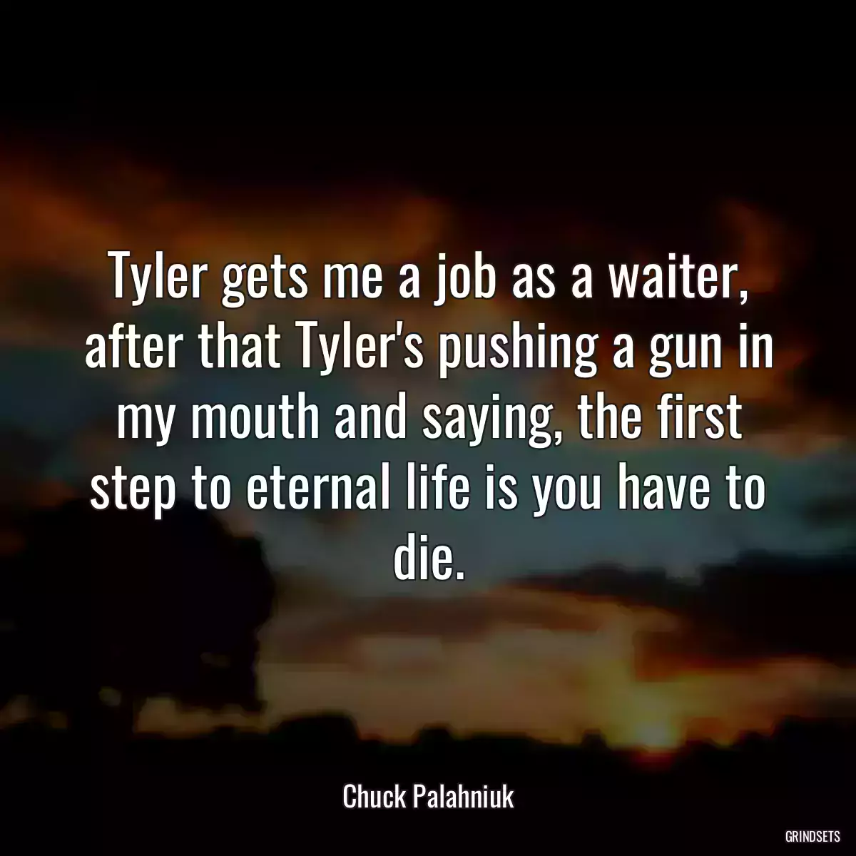 Tyler gets me a job as a waiter, after that Tyler\'s pushing a gun in my mouth and saying, the first step to eternal life is you have to die.