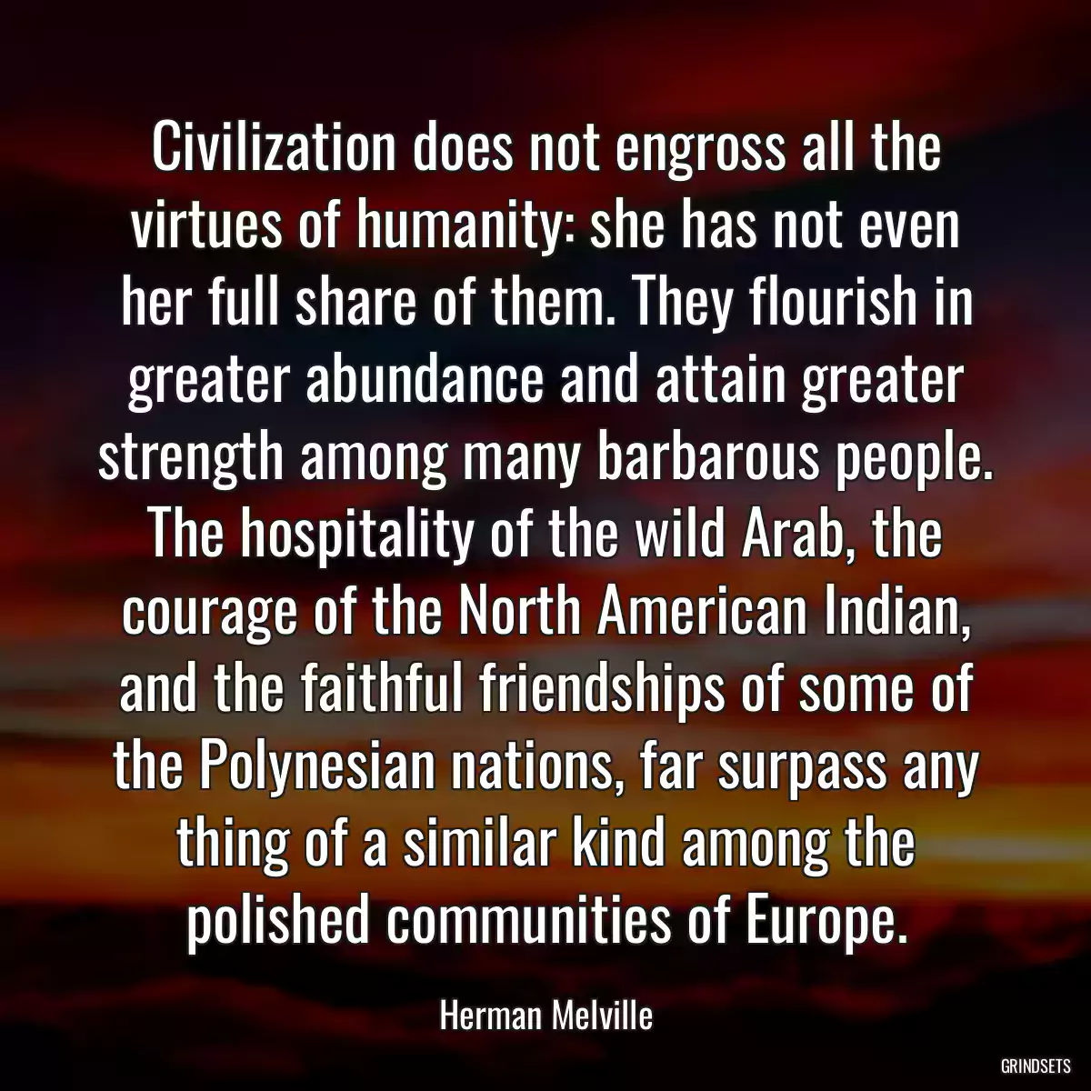 Civilization does not engross all the virtues of humanity: she has not even her full share of them. They flourish in greater abundance and attain greater strength among many barbarous people. The hospitality of the wild Arab, the courage of the North American Indian, and the faithful friendships of some of the Polynesian nations, far surpass any thing of a similar kind among the polished communities of Europe.