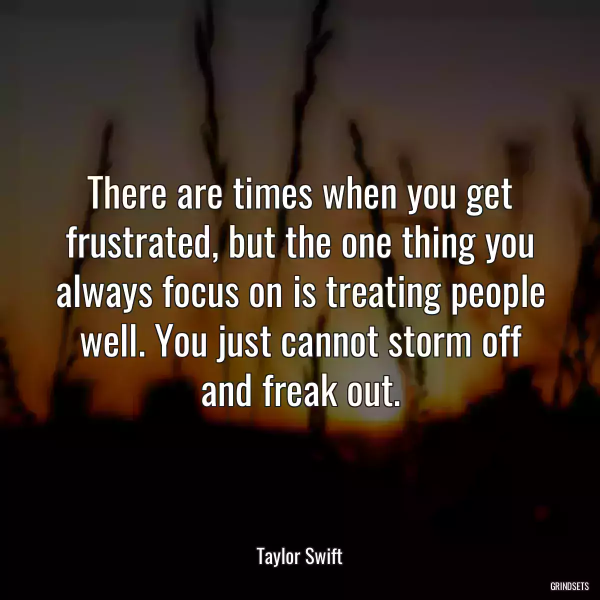 There are times when you get frustrated, but the one thing you always focus on is treating people well. You just cannot storm off and freak out.