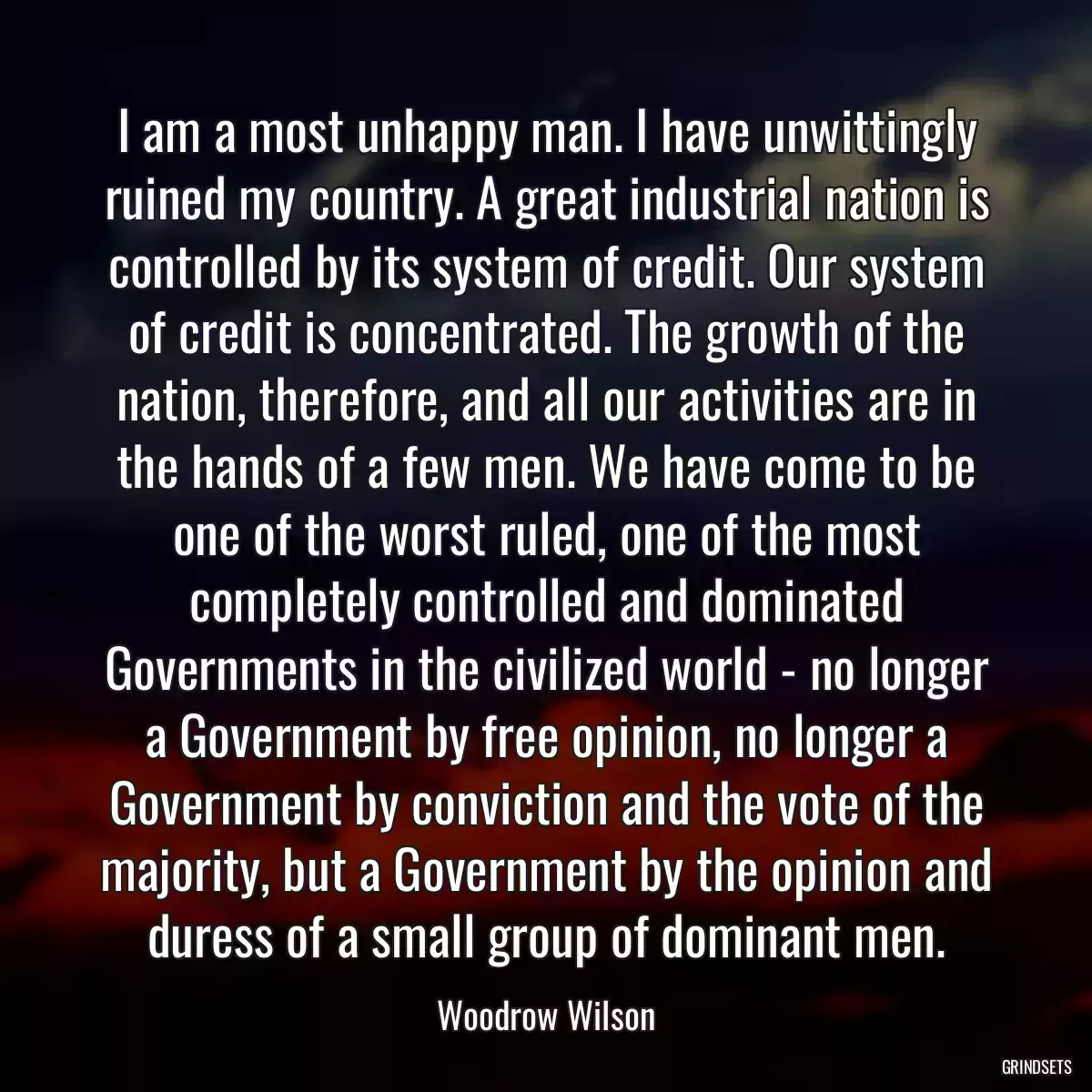 I am a most unhappy man. I have unwittingly ruined my country. A great industrial nation is controlled by its system of credit. Our system of credit is concentrated. The growth of the nation, therefore, and all our activities are in the hands of a few men. We have come to be one of the worst ruled, one of the most completely controlled and dominated Governments in the civilized world - no longer a Government by free opinion, no longer a Government by conviction and the vote of the majority, but a Government by the opinion and duress of a small group of dominant men.