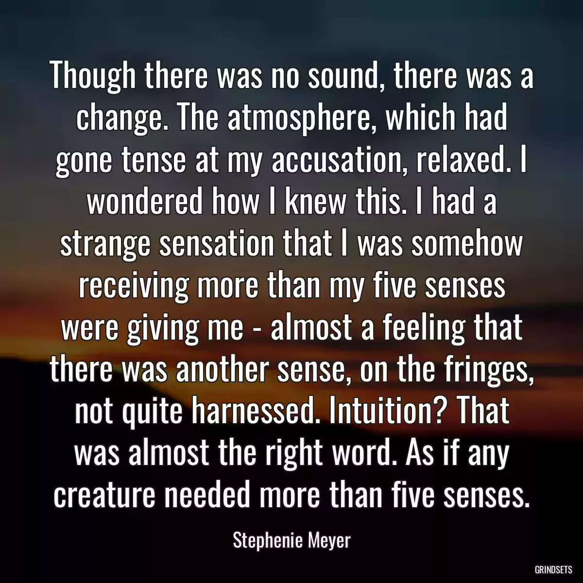 Though there was no sound, there was a change. The atmosphere, which had gone tense at my accusation, relaxed. I wondered how I knew this. I had a strange sensation that I was somehow receiving more than my five senses were giving me - almost a feeling that there was another sense, on the fringes, not quite harnessed. Intuition? That was almost the right word. As if any creature needed more than five senses.