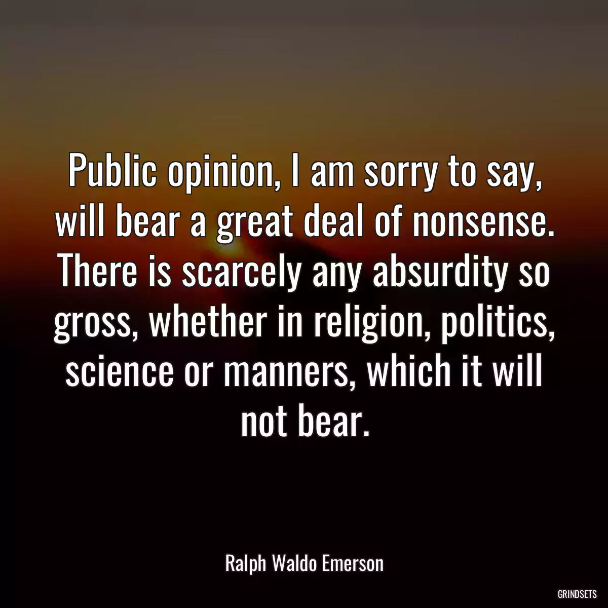 Public opinion, I am sorry to say, will bear a great deal of nonsense. There is scarcely any absurdity so gross, whether in religion, politics, science or manners, which it will not bear.