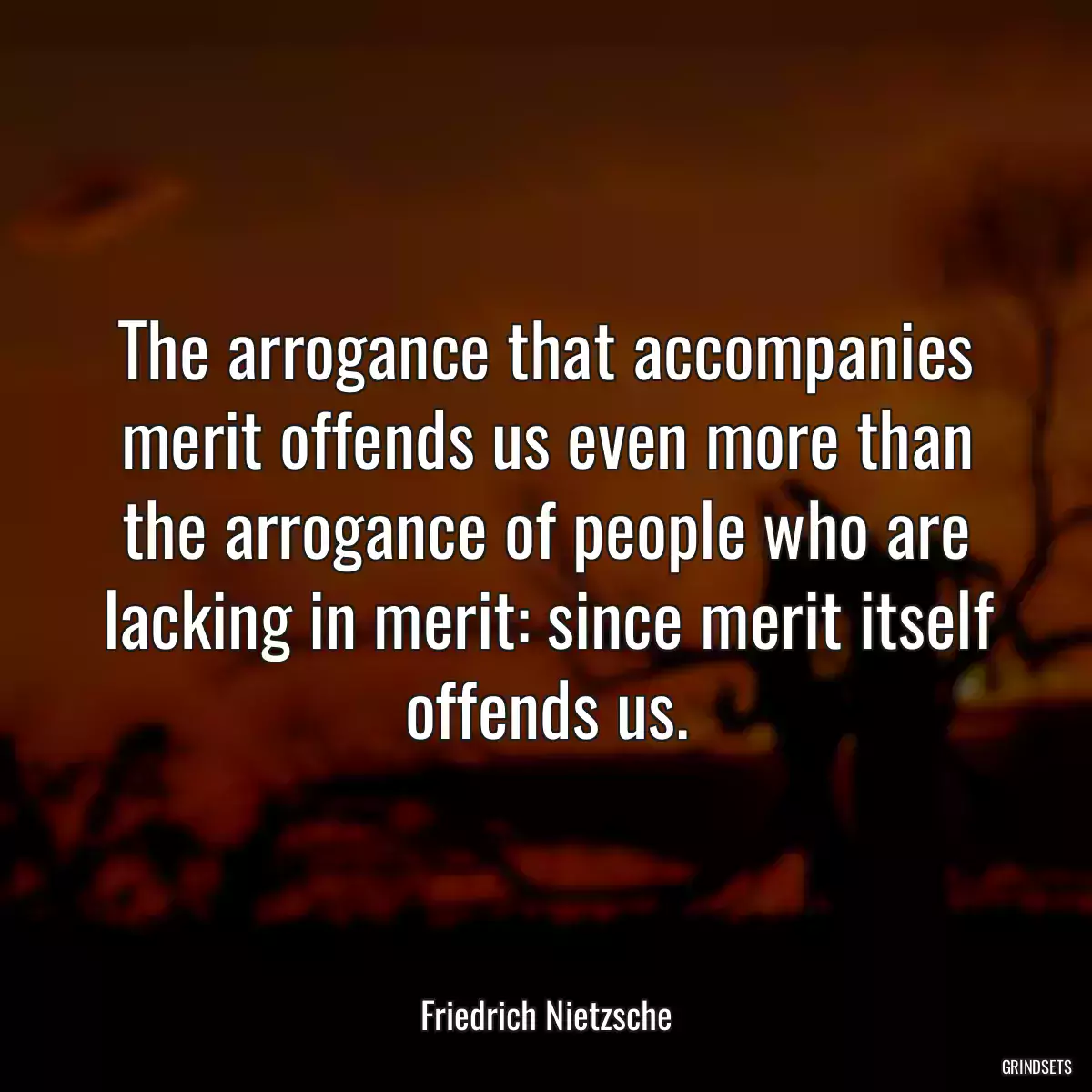 The arrogance that accompanies merit offends us even more than the arrogance of people who are lacking in merit: since merit itself offends us.