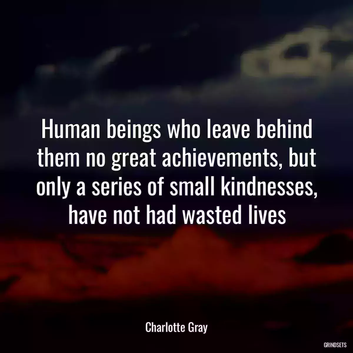 Human beings who leave behind them no great achievements, but only a series of small kindnesses, have not had wasted lives