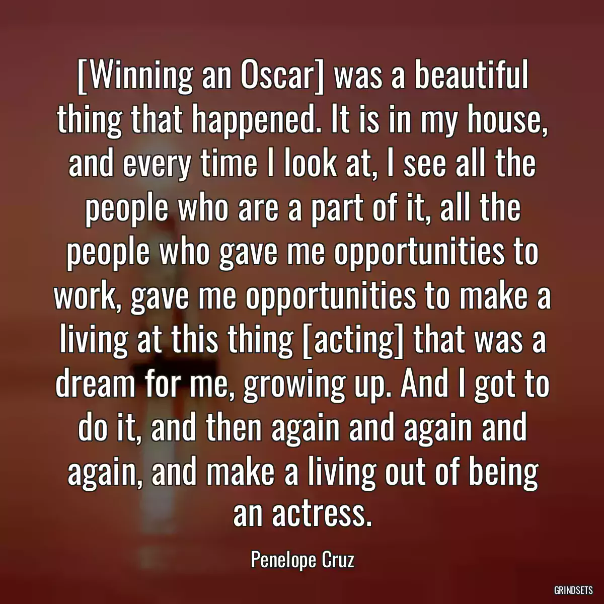 [Winning an Oscar] was a beautiful thing that happened. It is in my house, and every time I look at, I see all the people who are a part of it, all the people who gave me opportunities to work, gave me opportunities to make a living at this thing [acting] that was a dream for me, growing up. And I got to do it, and then again and again and again, and make a living out of being an actress.