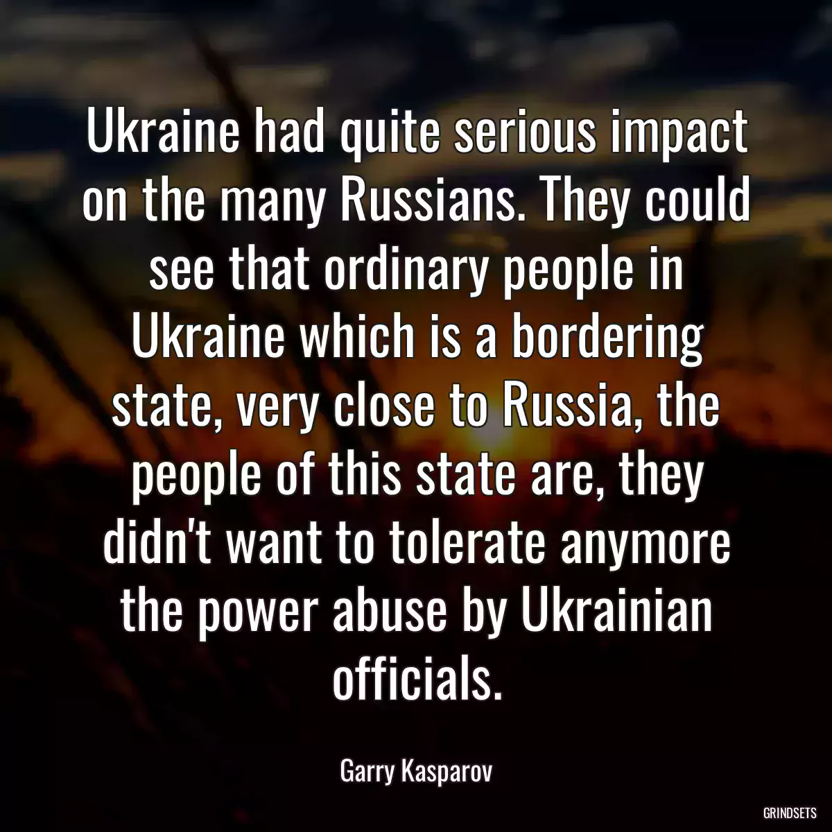 Ukraine had quite serious impact on the many Russians. They could see that ordinary people in Ukraine which is a bordering state, very close to Russia, the people of this state are, they didn\'t want to tolerate anymore the power abuse by Ukrainian officials.