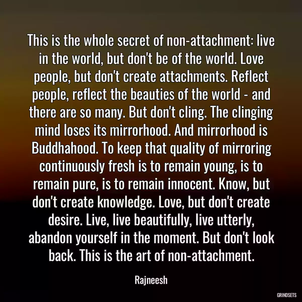 This is the whole secret of non-attachment: live in the world, but don\'t be of the world. Love people, but don\'t create attachments. Reflect people, reflect the beauties of the world - and there are so many. But don\'t cling. The clinging mind loses its mirrorhood. And mirrorhood is Buddhahood. To keep that quality of mirroring continuously fresh is to remain young, is to remain pure, is to remain innocent. Know, but don\'t create knowledge. Love, but don\'t create desire. Live, live beautifully, live utterly, abandon yourself in the moment. But don\'t look back. This is the art of non-attachment.