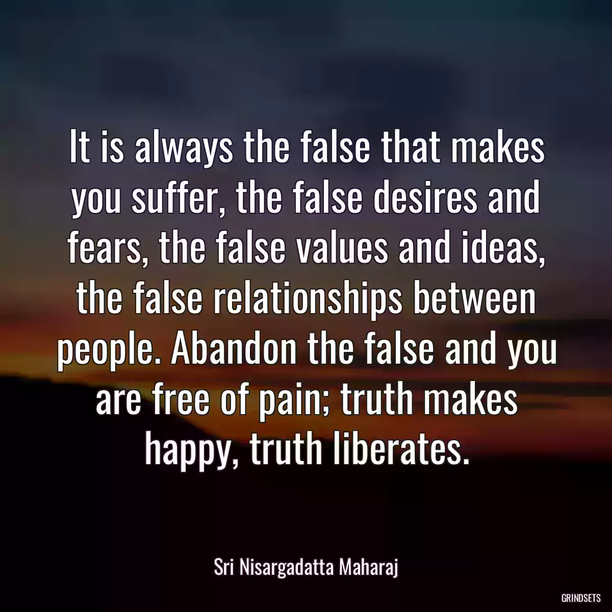 It is always the false that makes you suffer, the false desires and fears, the false values and ideas, the false relationships between people. Abandon the false and you are free of pain; truth makes happy, truth liberates.