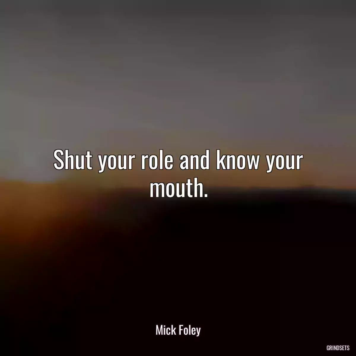 Shut your role and know your mouth.