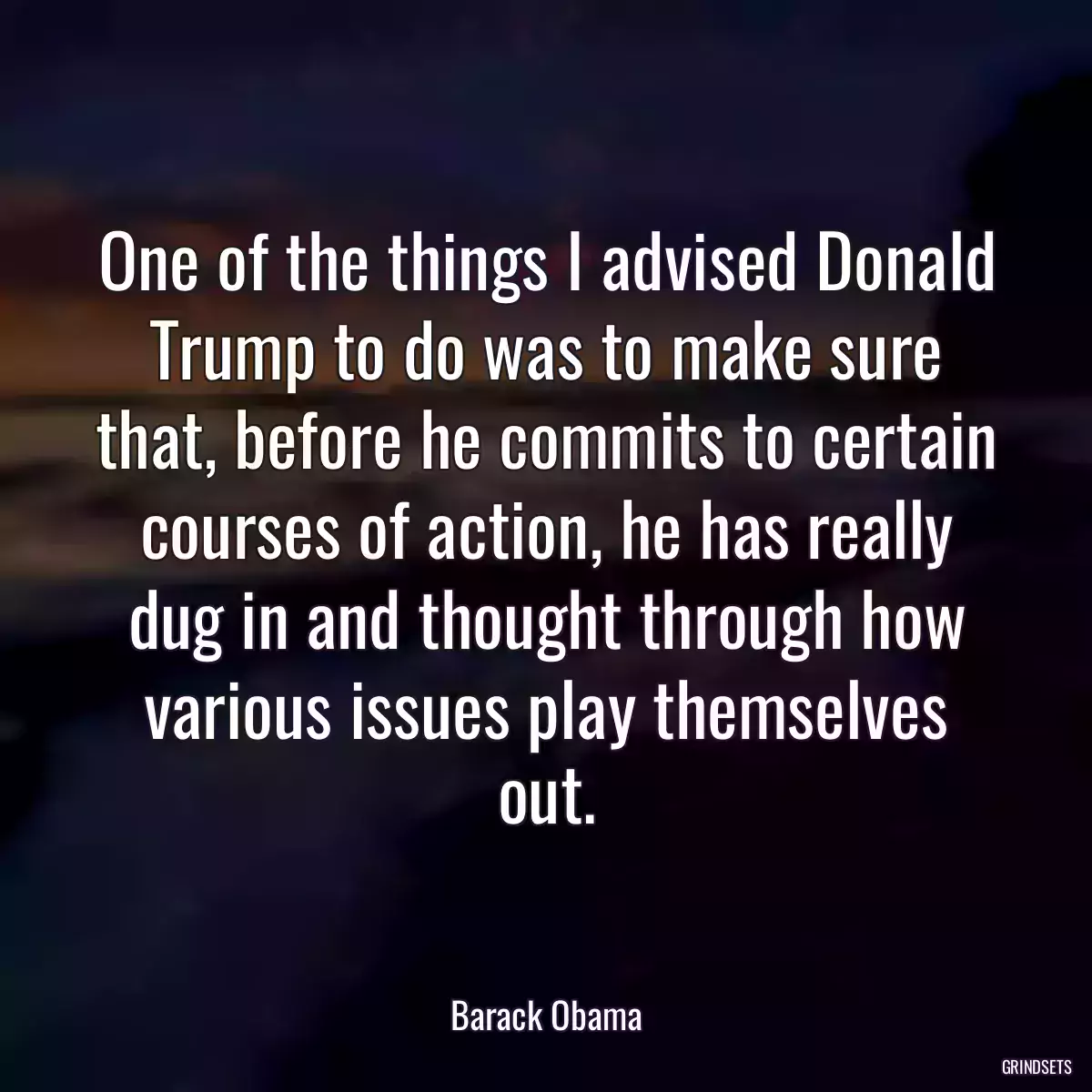 One of the things I advised Donald Trump to do was to make sure that, before he commits to certain courses of action, he has really dug in and thought through how various issues play themselves out.