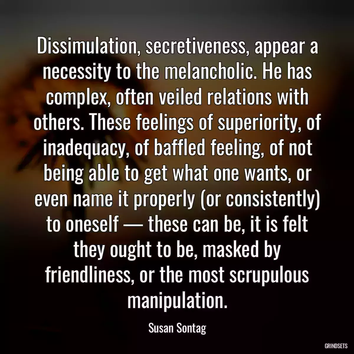 Dissimulation, secretiveness, appear a necessity to the melancholic. He has complex, often veiled relations with others. These feelings of superiority, of inadequacy, of baffled feeling, of not being able to get what one wants, or even name it properly (or consistently) to oneself — these can be, it is felt they ought to be, masked by friendliness, or the most scrupulous manipulation.