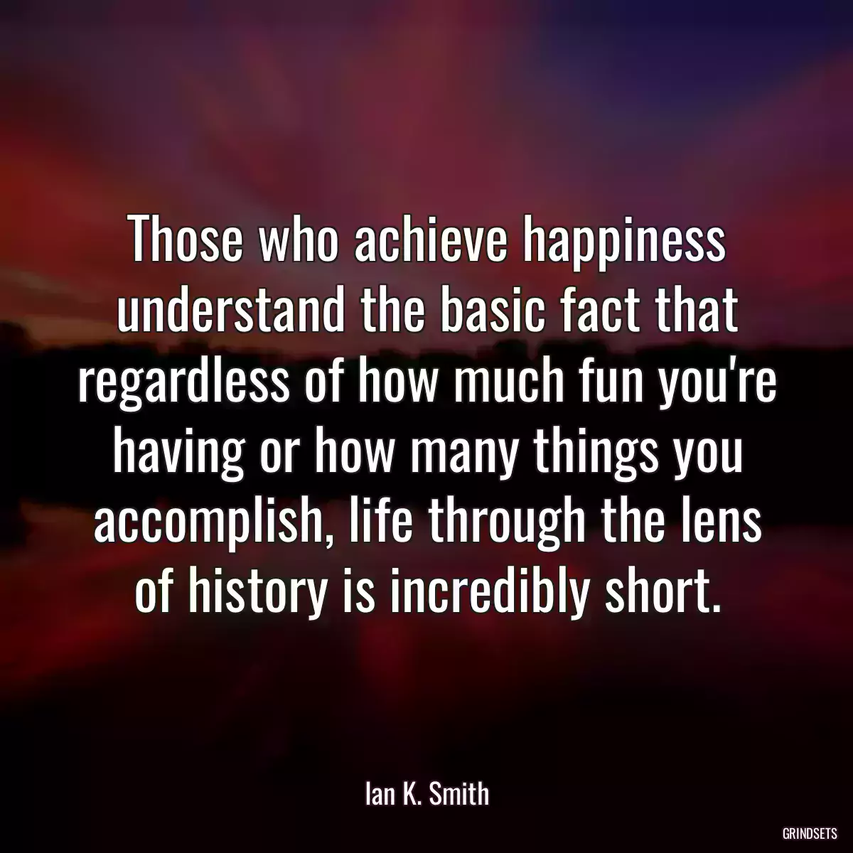 Those who achieve happiness understand the basic fact that regardless of how much fun you\'re having or how many things you accomplish, life through the lens of history is incredibly short.