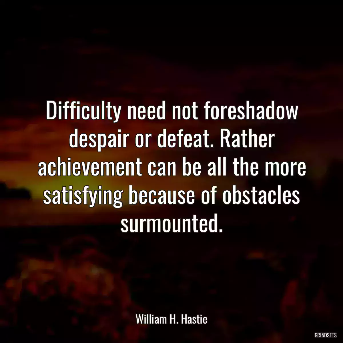 Difficulty need not foreshadow despair or defeat. Rather achievement can be all the more satisfying because of obstacles surmounted.