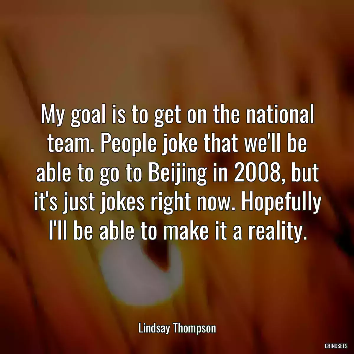 My goal is to get on the national team. People joke that we\'ll be able to go to Beijing in 2008, but it\'s just jokes right now. Hopefully I\'ll be able to make it a reality.