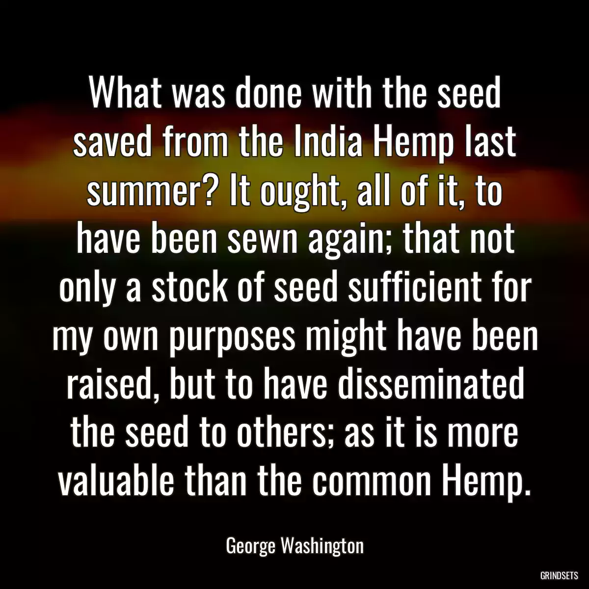 What was done with the seed saved from the India Hemp last summer? It ought, all of it, to have been sewn again; that not only a stock of seed sufficient for my own purposes might have been raised, but to have disseminated the seed to others; as it is more valuable than the common Hemp.