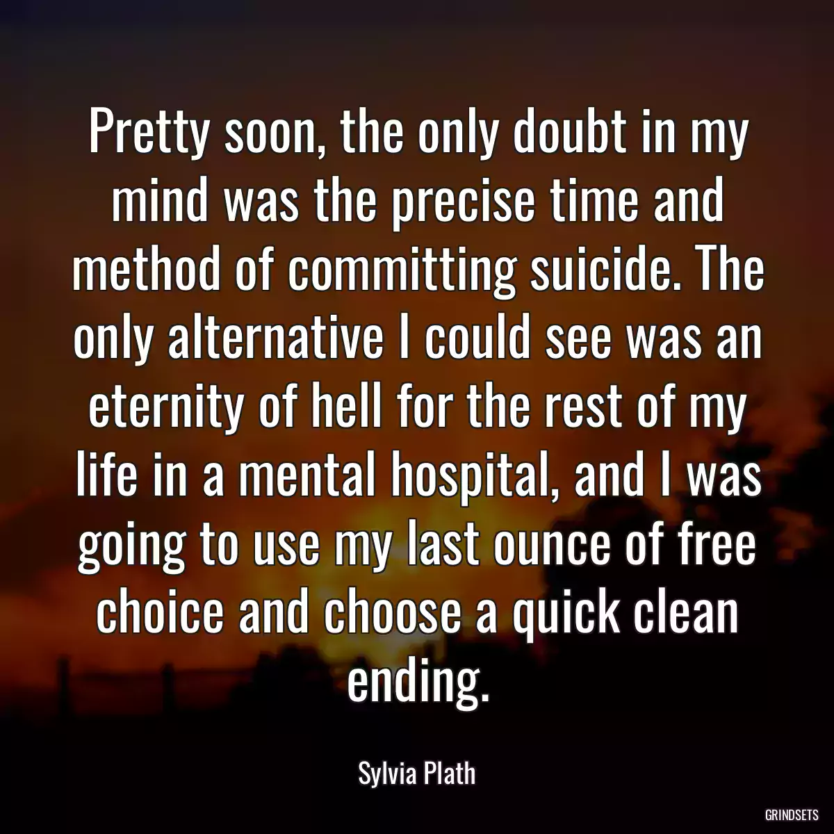 Pretty soon, the only doubt in my mind was the precise time and method of committing suicide. The only alternative I could see was an eternity of hell for the rest of my life in a mental hospital, and I was going to use my last ounce of free choice and choose a quick clean ending.