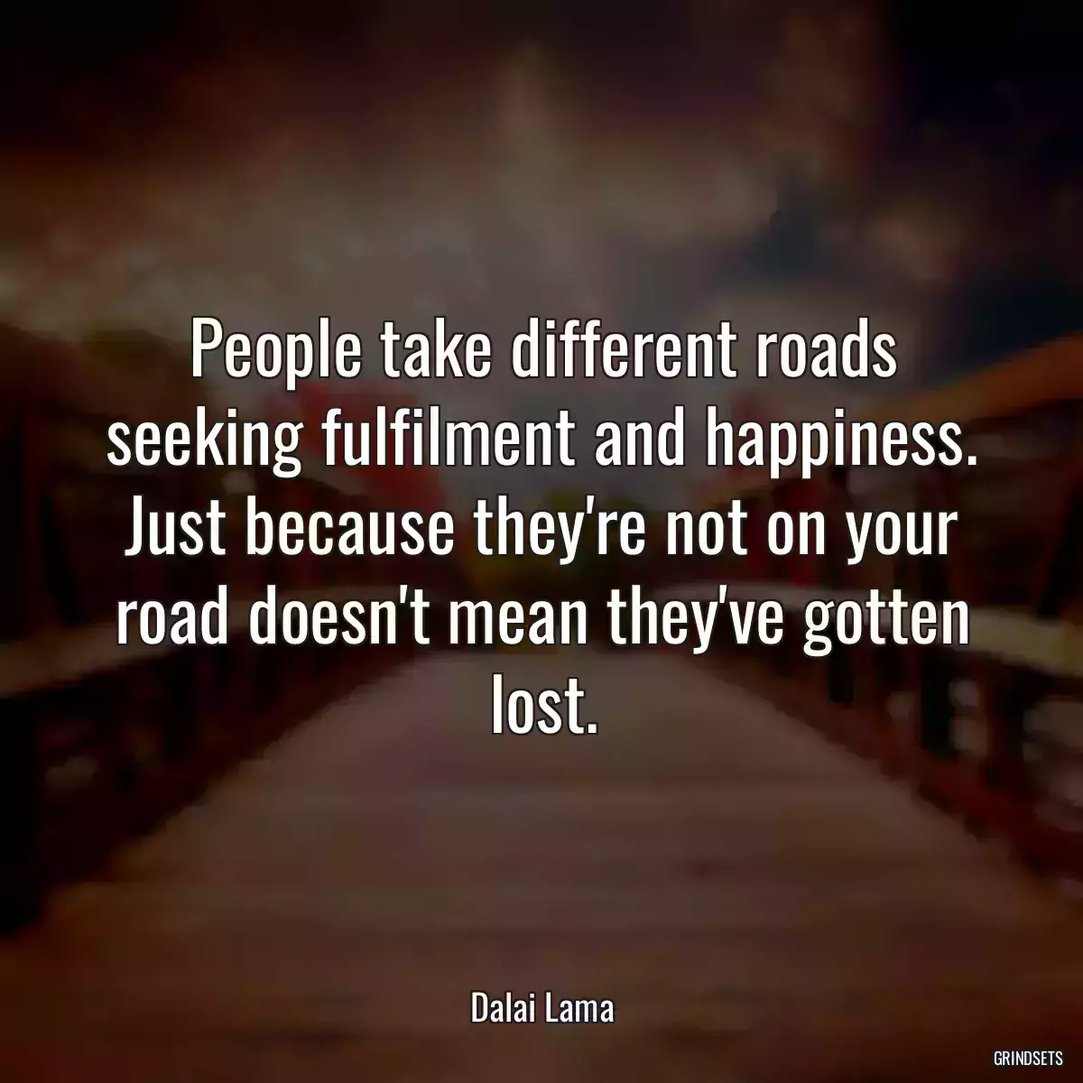 People take different roads seeking fulfilment and happiness. Just because they\'re not on your road doesn\'t mean they\'ve gotten lost.