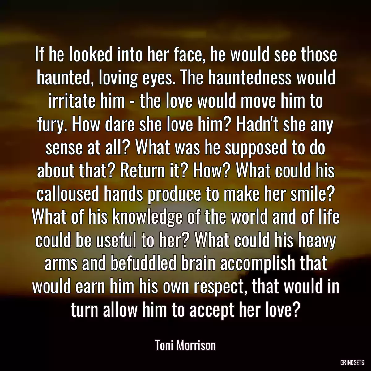 If he looked into her face, he would see those haunted, loving eyes. The hauntedness would irritate him - the love would move him to fury. How dare she love him? Hadn\'t she any sense at all? What was he supposed to do about that? Return it? How? What could his calloused hands produce to make her smile? What of his knowledge of the world and of life could be useful to her? What could his heavy arms and befuddled brain accomplish that would earn him his own respect, that would in turn allow him to accept her love?