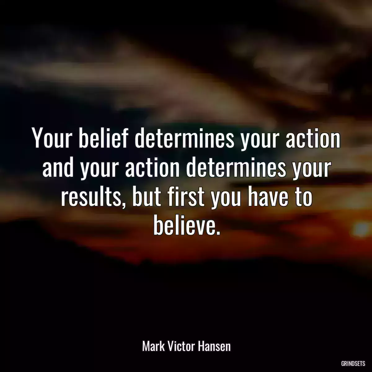 Your belief determines your action and your action determines your results, but first you have to believe.