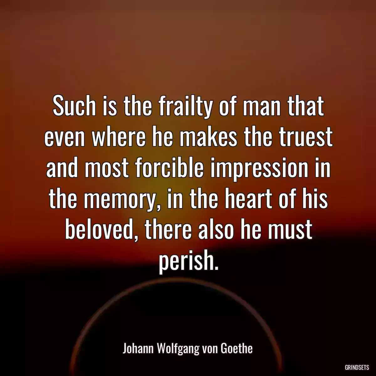 Such is the frailty of man that even where he makes the truest and most forcible impression in the memory, in the heart of his beloved, there also he must perish.
