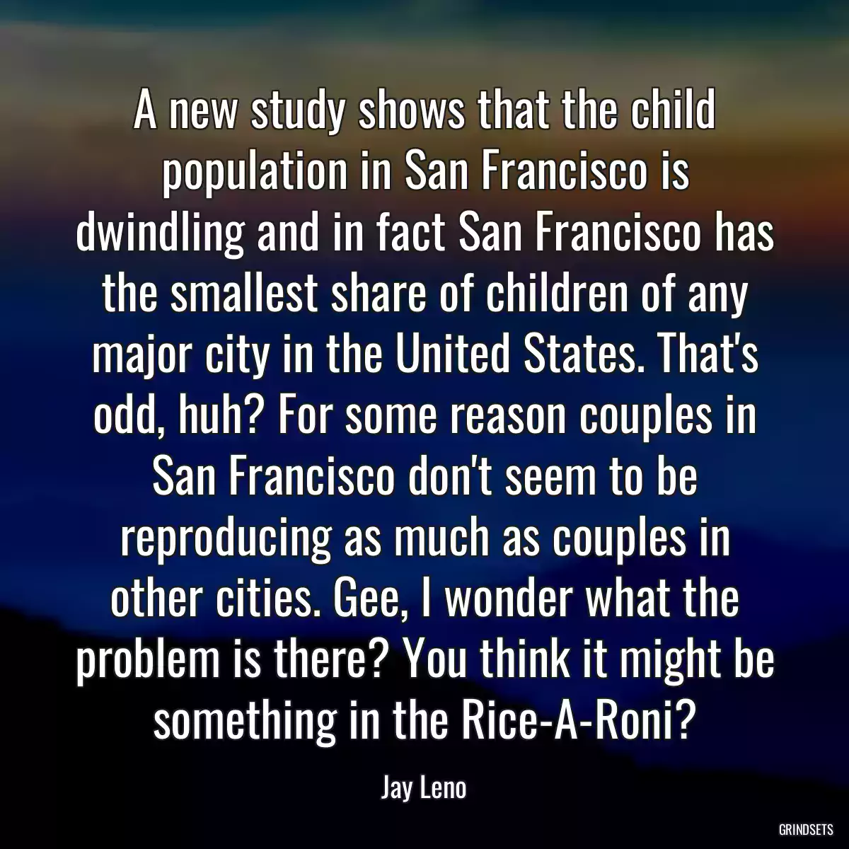 A new study shows that the child population in San Francisco is dwindling and in fact San Francisco has the smallest share of children of any major city in the United States. That\'s odd, huh? For some reason couples in San Francisco don\'t seem to be reproducing as much as couples in other cities. Gee, I wonder what the problem is there? You think it might be something in the Rice-A-Roni?