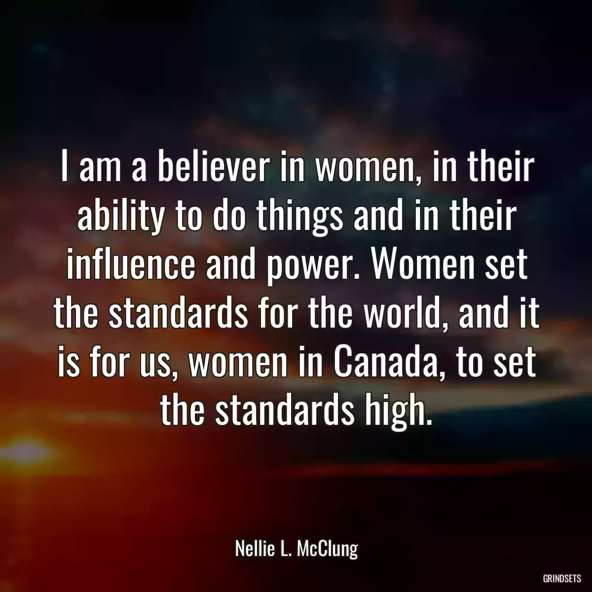 I am a believer in women, in their ability to do things and in their influence and power. Women set the standards for the world, and it is for us, women in Canada, to set the standards high.