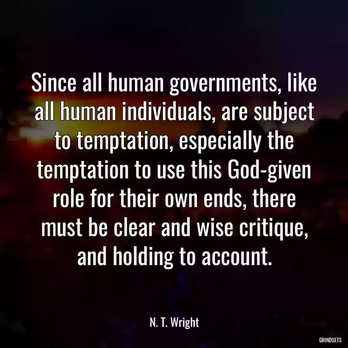 Since all human governments, like all human individuals, are subject to temptation, especially the temptation to use this God-given role for their own ends, there must be clear and wise critique, and holding to account.