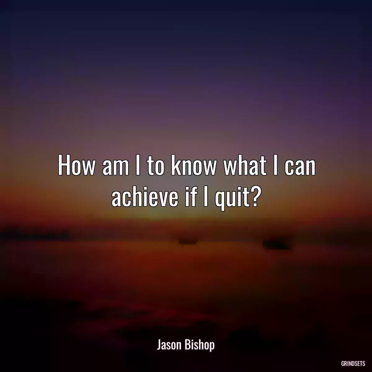 How am I to know what I can achieve if I quit?