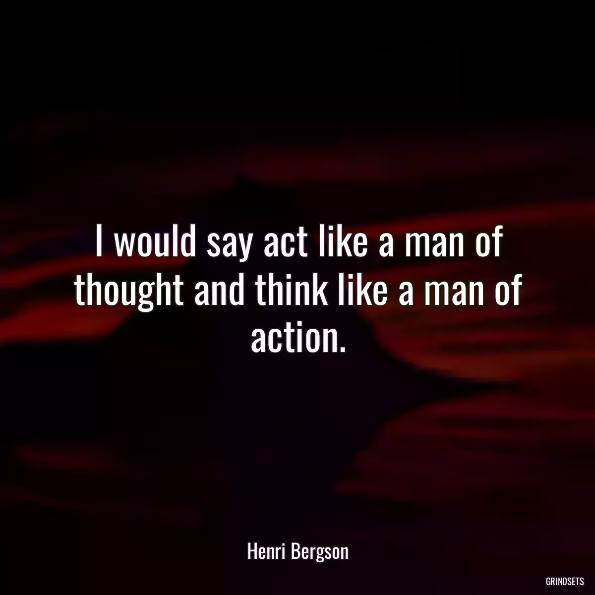 I would say act like a man of thought and think like a man of action.