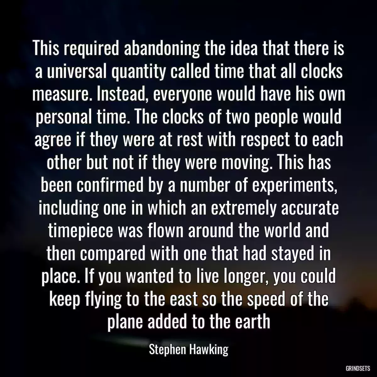 This required abandoning the idea that there is a universal quantity called time that all clocks measure. Instead, everyone would have his own personal time. The clocks of two people would agree if they were at rest with respect to each other but not if they were moving. This has been confirmed by a number of experiments, including one in which an extremely accurate timepiece was flown around the world and then compared with one that had stayed in place. If you wanted to live longer, you could keep flying to the east so the speed of the plane added to the earth