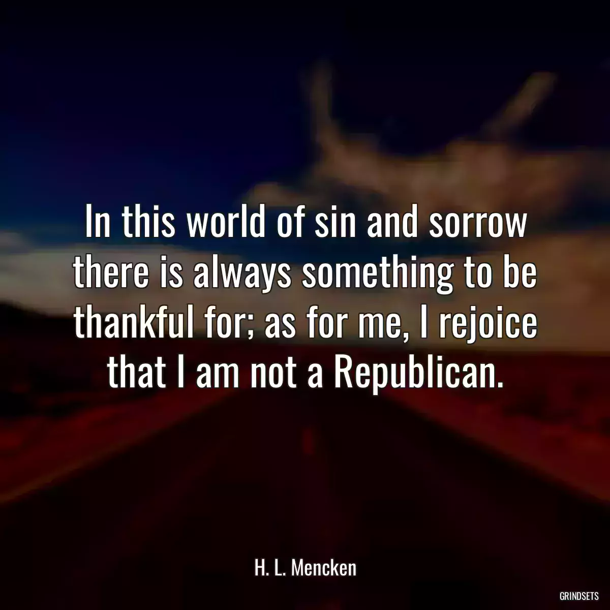 In this world of sin and sorrow there is always something to be thankful for; as for me, I rejoice that I am not a Republican.