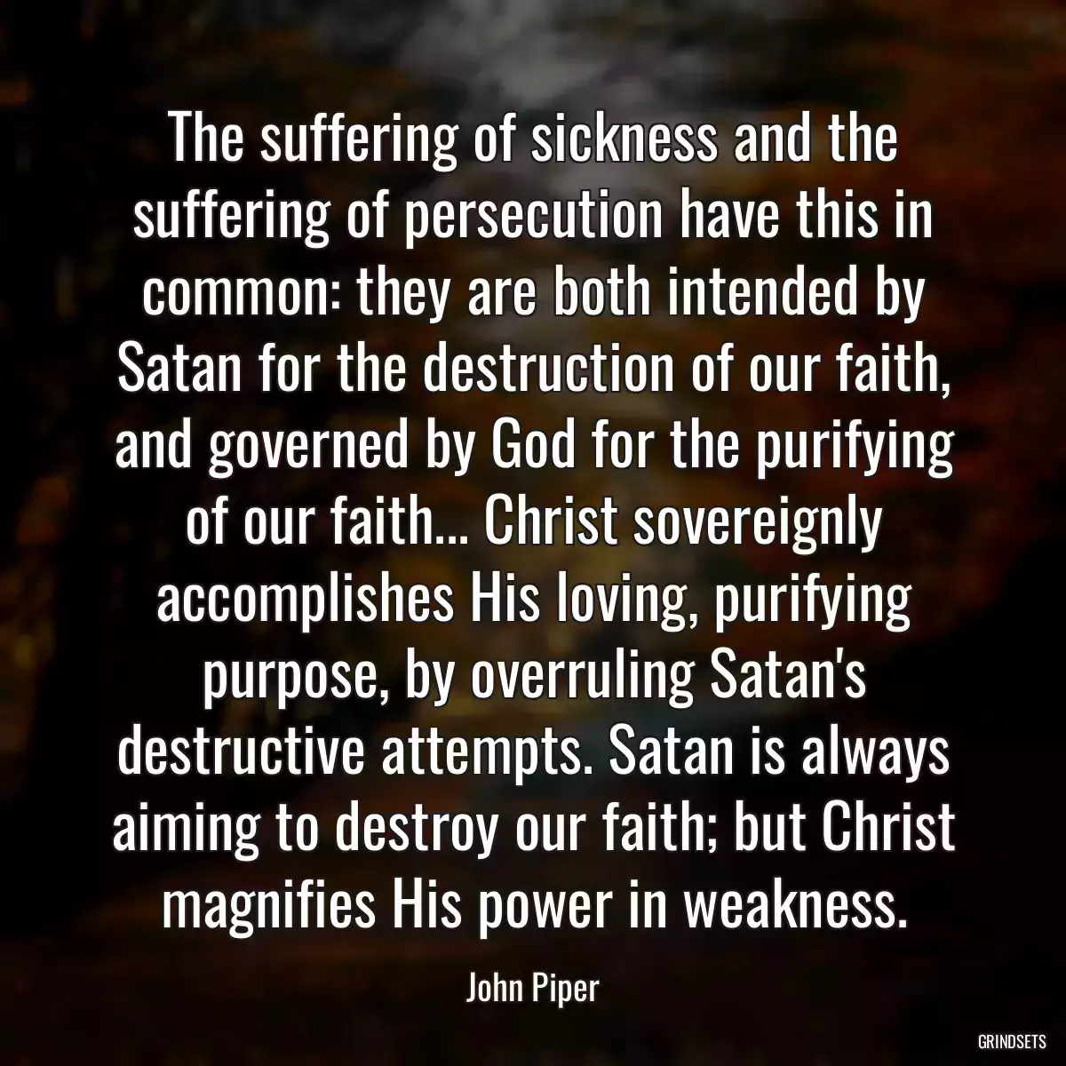 The suffering of sickness and the suffering of persecution have this in common: they are both intended by Satan for the destruction of our faith, and governed by God for the purifying of our faith... Christ sovereignly accomplishes His loving, purifying purpose, by overruling Satan\'s destructive attempts. Satan is always aiming to destroy our faith; but Christ magnifies His power in weakness.