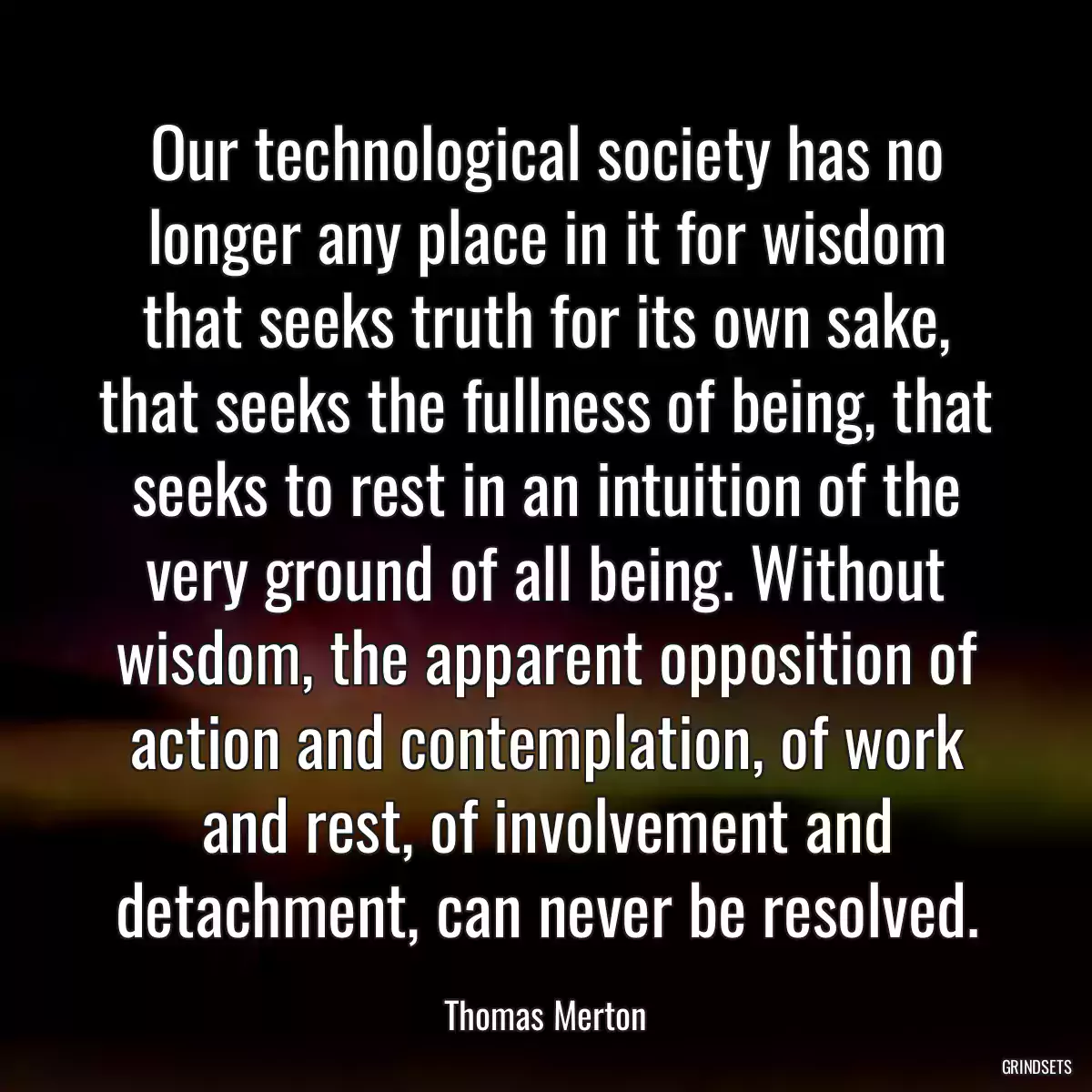 Our technological society has no longer any place in it for wisdom that seeks truth for its own sake, that seeks the fullness of being, that seeks to rest in an intuition of the very ground of all being. Without wisdom, the apparent opposition of action and contemplation, of work and rest, of involvement and detachment, can never be resolved.