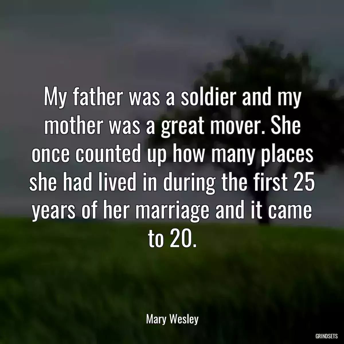 My father was a soldier and my mother was a great mover. She once counted up how many places she had lived in during the first 25 years of her marriage and it came to 20.