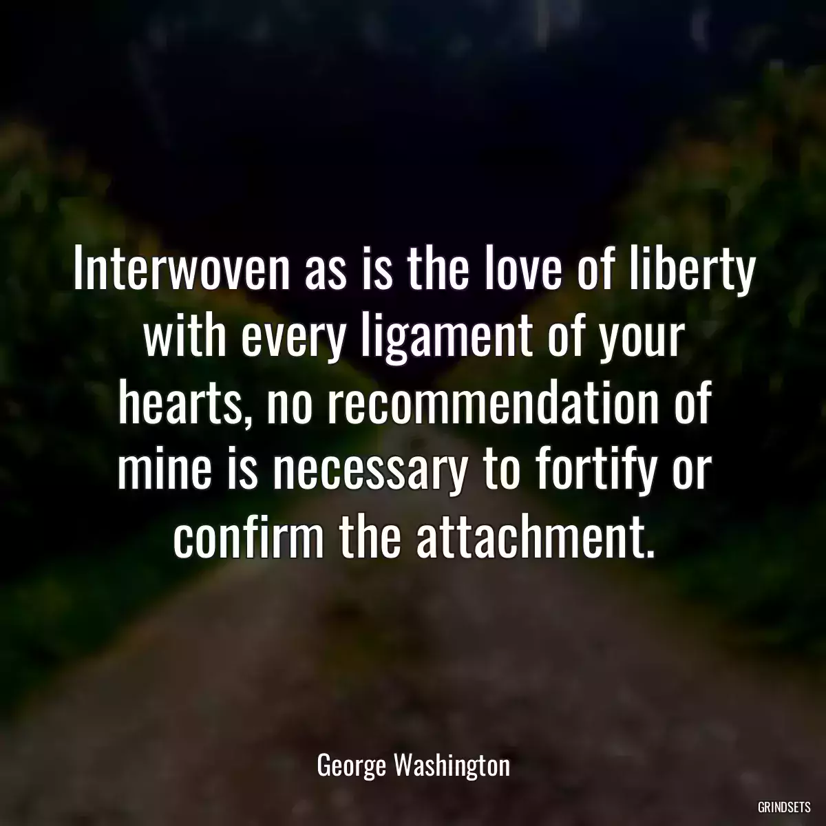 Interwoven as is the love of liberty with every ligament of your hearts, no recommendation of mine is necessary to fortify or confirm the attachment.