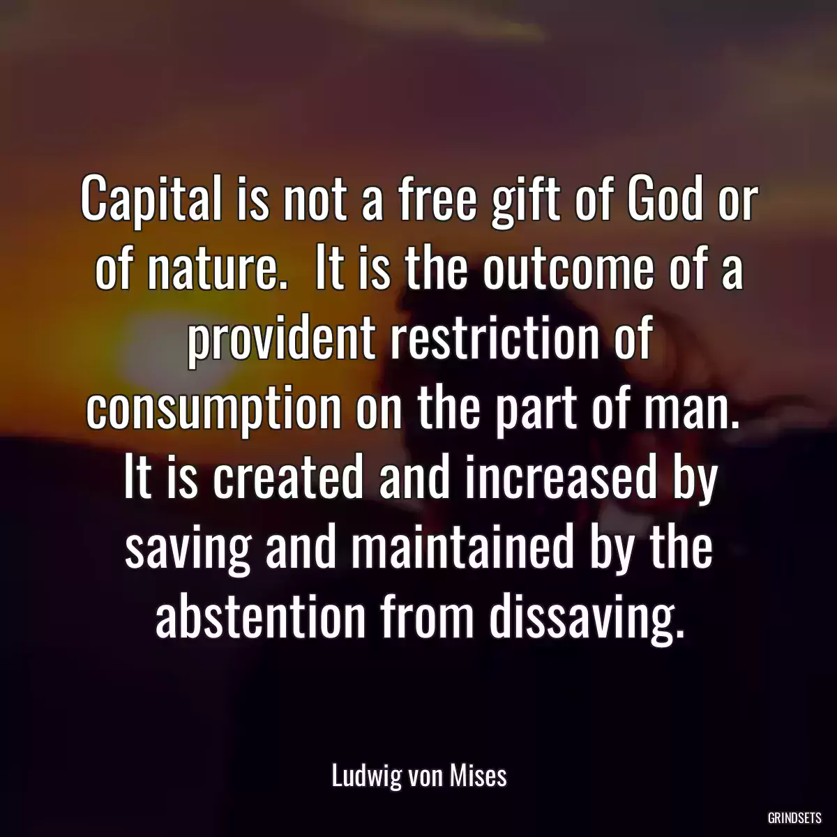 Capital is not a free gift of God or of nature.  It is the outcome of a provident restriction of consumption on the part of man.  It is created and increased by saving and maintained by the abstention from dissaving.