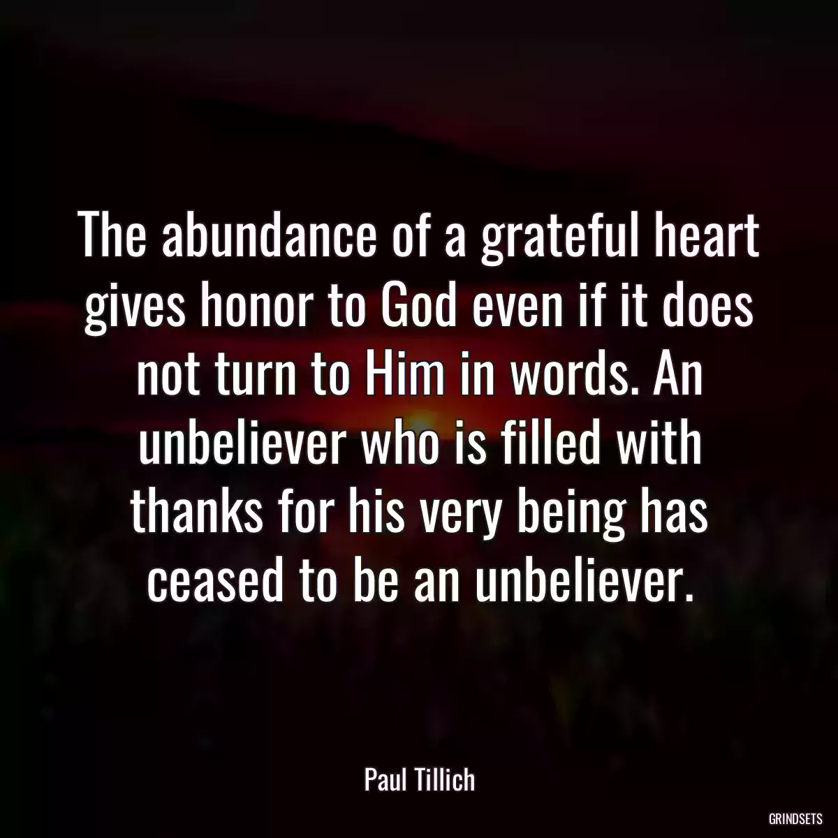 The abundance of a grateful heart gives honor to God even if it does not turn to Him in words. An unbeliever who is filled with thanks for his very being has ceased to be an unbeliever.