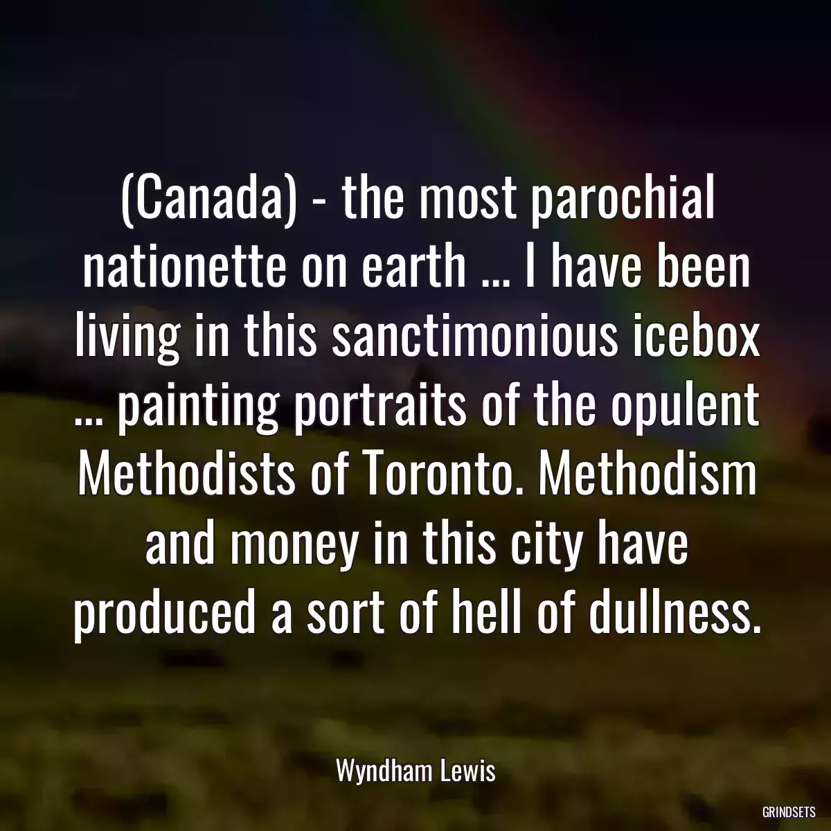 (Canada) - the most parochial nationette on earth ... I have been living in this sanctimonious icebox ... painting portraits of the opulent Methodists of Toronto. Methodism and money in this city have produced a sort of hell of dullness.