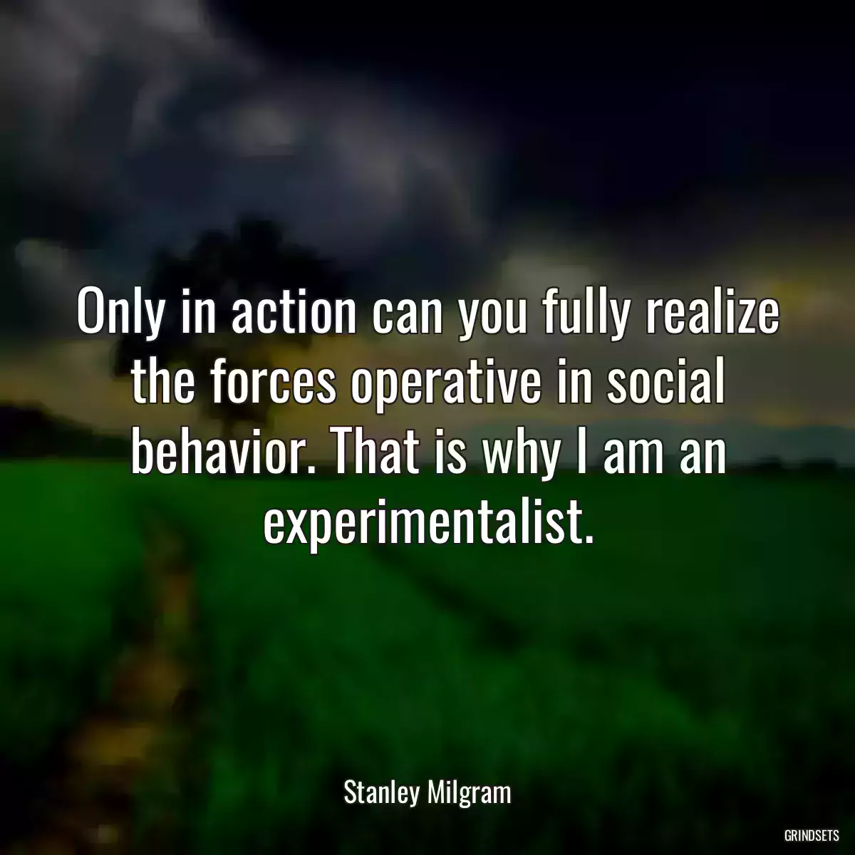 Only in action can you fully realize the forces operative in social behavior. That is why I am an experimentalist.