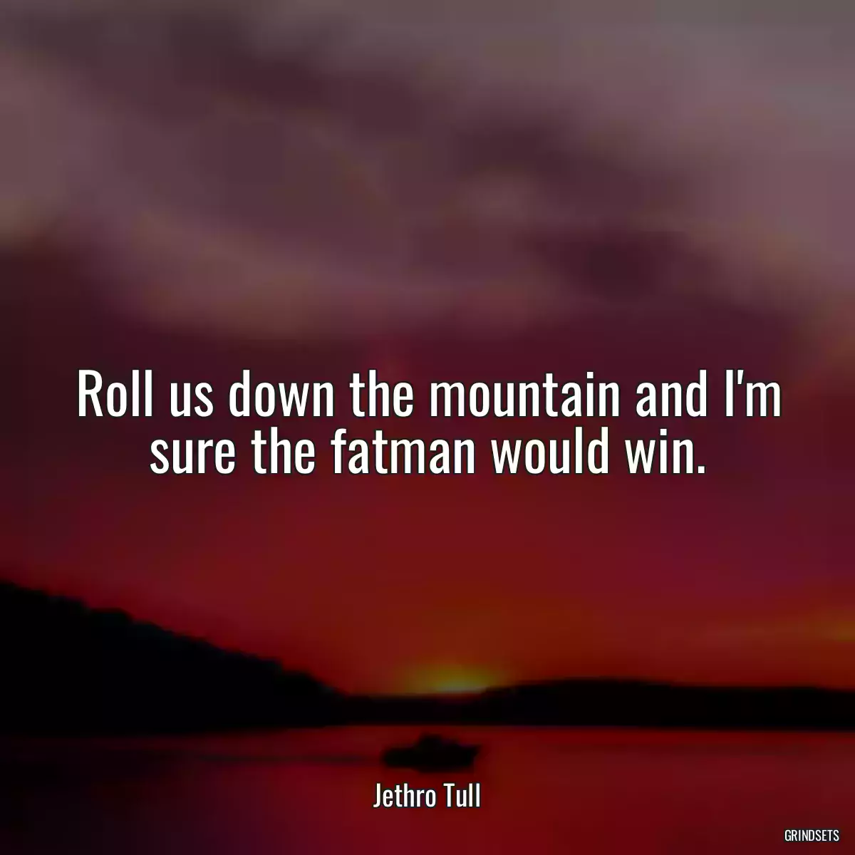 Roll us down the mountain and I\'m sure the fatman would win.