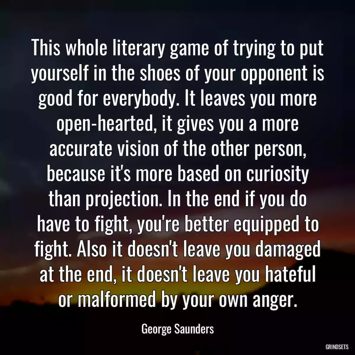 This whole literary game of trying to put yourself in the shoes of your opponent is good for everybody. It leaves you more open-hearted, it gives you a more accurate vision of the other person, because it\'s more based on curiosity than projection. In the end if you do have to fight, you\'re better equipped to fight. Also it doesn\'t leave you damaged at the end, it doesn\'t leave you hateful or malformed by your own anger.