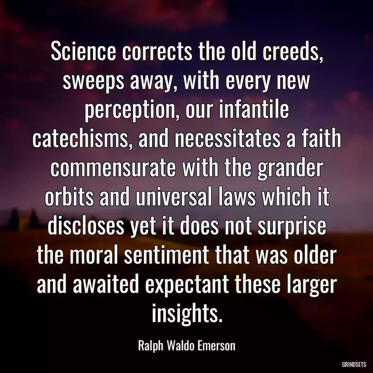 Science corrects the old creeds, sweeps away, with every new perception, our infantile catechisms, and necessitates a faith commensurate with the grander orbits and universal laws which it discloses yet it does not surprise the moral sentiment that was older and awaited expectant these larger insights.