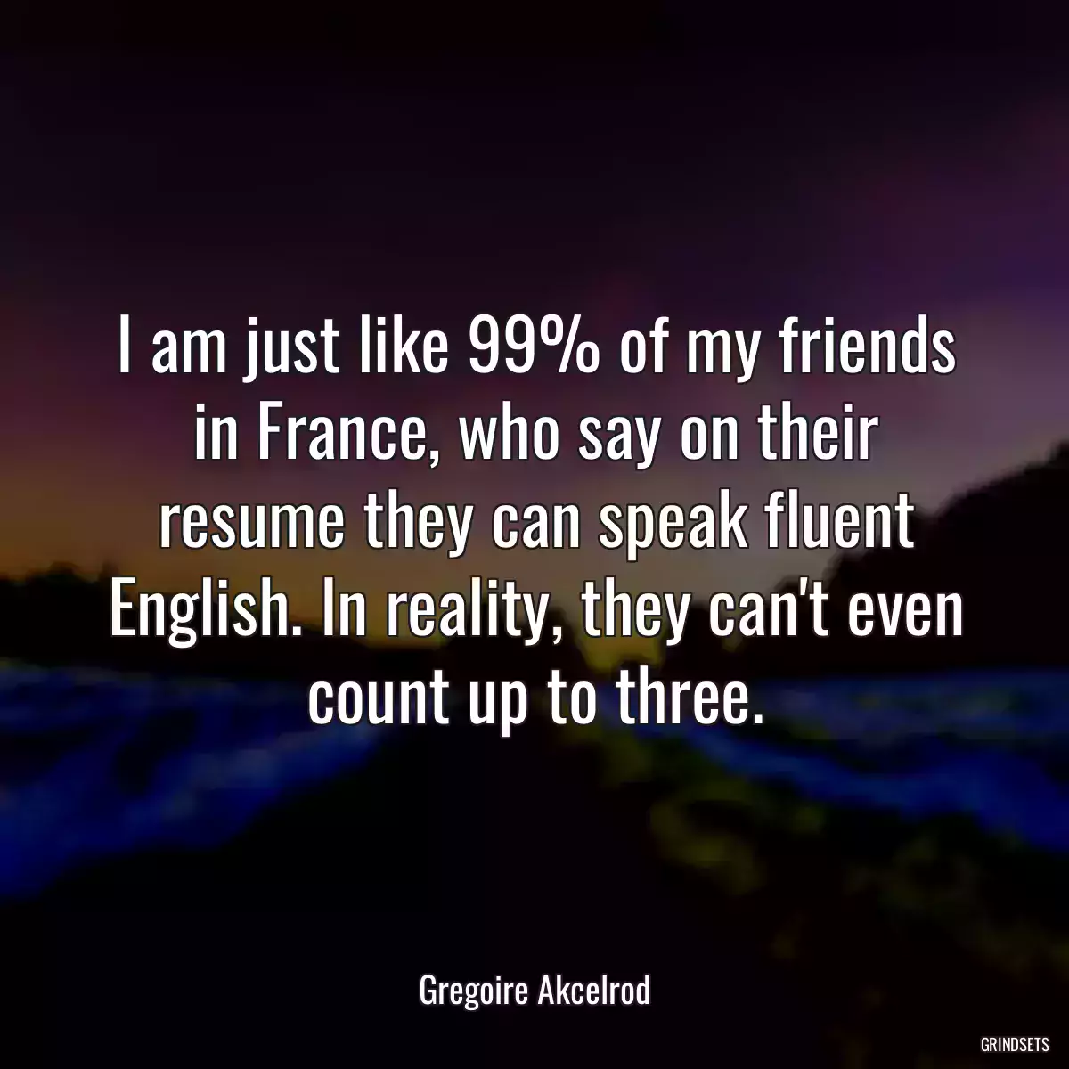 I am just like 99% of my friends in France, who say on their resume they can speak fluent English. In reality, they can\'t even count up to three.