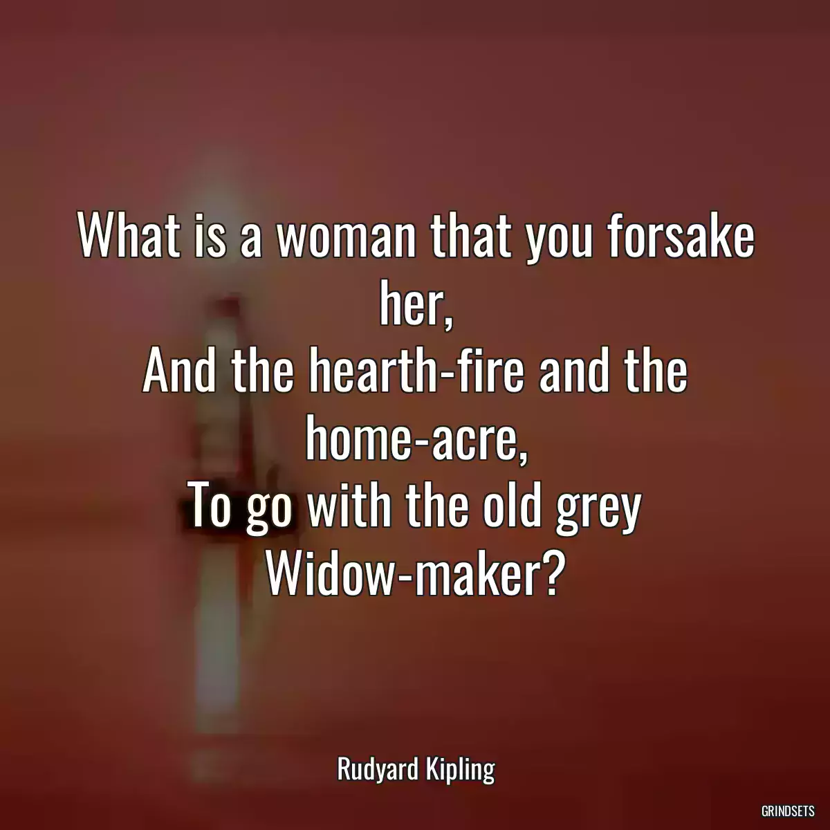 What is a woman that you forsake her,
And the hearth-fire and the home-acre,
To go with the old grey Widow-maker?