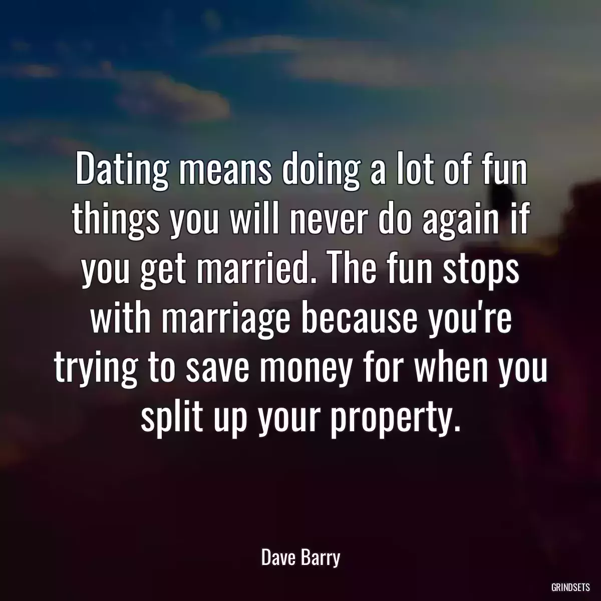 Dating means doing a lot of fun things you will never do again if you get married. The fun stops with marriage because you\'re trying to save money for when you split up your property.