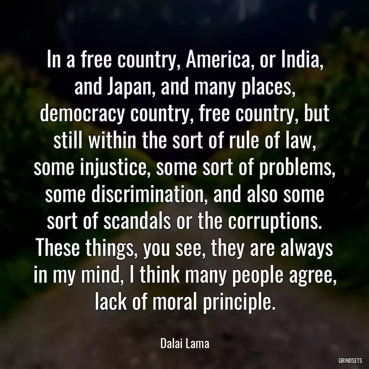 In a free country, America, or India, and Japan, and many places, democracy country, free country, but still within the sort of rule of law, some injustice, some sort of problems, some discrimination, and also some sort of scandals or the corruptions. These things, you see, they are always in my mind, I think many people agree, lack of moral principle.